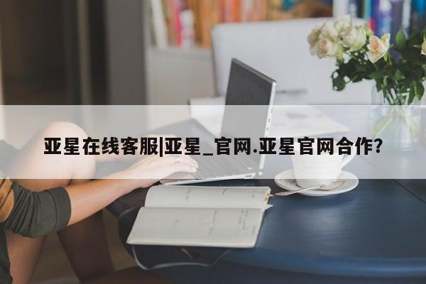 亚星手机版APP下载 亚星娱乐亚星在线客服|亚星_官网.亚星官网合作？