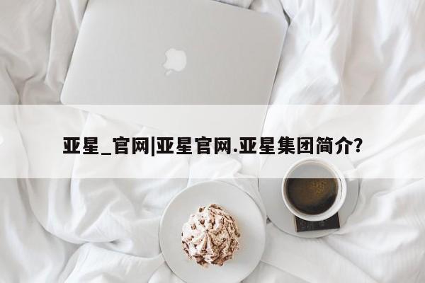 亚星手机版APP下载 亚星娱乐亚星_官网|亚星官网.亚星集团简介？