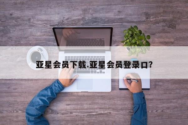 亚星手机版APP下载 亚星娱乐亚星会员下载.亚星会员登录口？