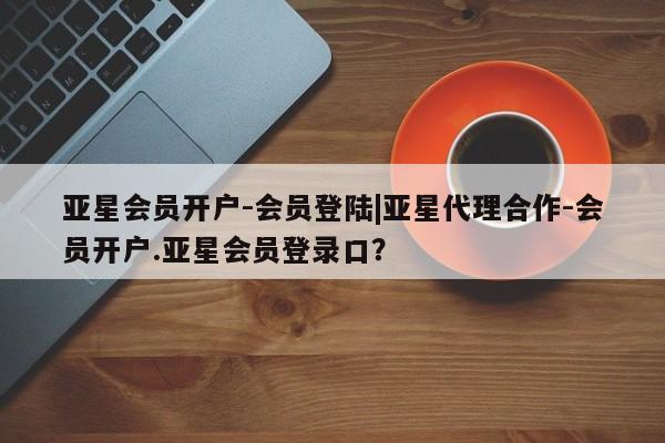 亚星手机版APP下载 亚星娱乐亚星会员开户-会员登陆|亚星代理合作-会员开户.亚星会员登录口？
