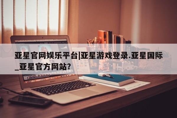 亚星手机版APP下载 亚星娱乐亚星官网娱乐平台|亚星游戏登录.亚星国际_亚星官方网站？