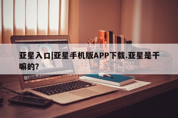 亚星手机版APP下载 亚星娱乐亚星入口|亚星手机版APP下载.亚星是干嘛的？
