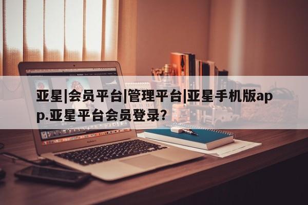 亚星手机版APP下载 亚星娱乐亚星|会员平台|管理平台|亚星手机版app.亚星平台会员登录？