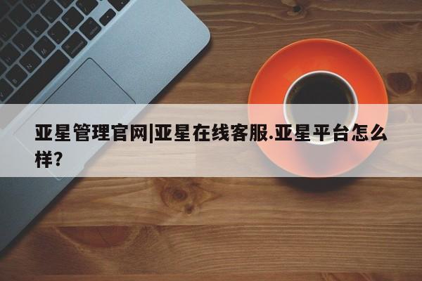 亚星手机版APP下载 亚星娱乐亚星管理官网|亚星在线客服.亚星平台怎么样？