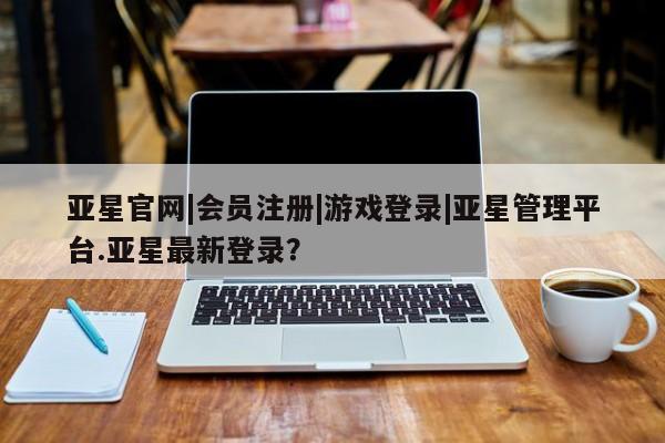 亚星手机版APP下载 亚星娱乐亚星官网|会员注册|游戏登录|亚星管理平台.亚星最新登录？