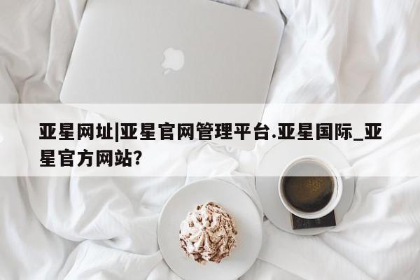 亚星手机版APP下载 亚星娱乐亚星网址|亚星官网管理平台.亚星国际_亚星官方网站？