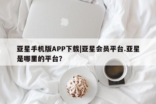 亚星手机版APP下载 亚星娱乐亚星手机版APP下载|亚星会员平台.亚星是哪里的平台？