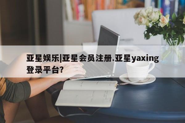 亚星手机版APP下载 亚星娱乐亚星娱乐|亚星会员注册.亚星yaxing登录平台？