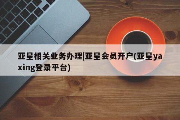 亚星手机版APP下载 亚星娱乐亚星相关业务办理|亚星会员开户(亚星yaxing登录平台)