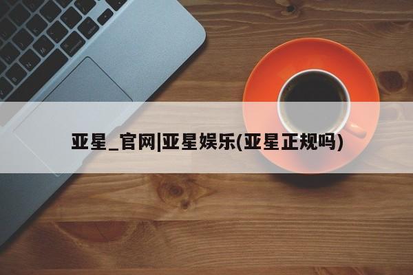 亚星手机版APP下载 亚星娱乐亚星_官网|亚星娱乐(亚星正规吗)