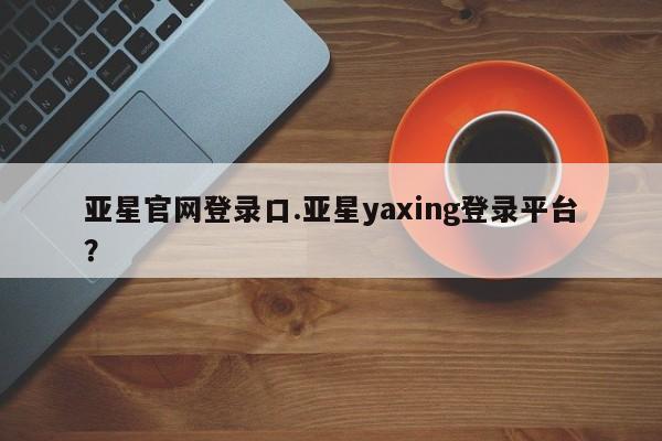亚星手机版APP下载 亚星娱乐亚星官网登录口.亚星yaxing登录平台？
